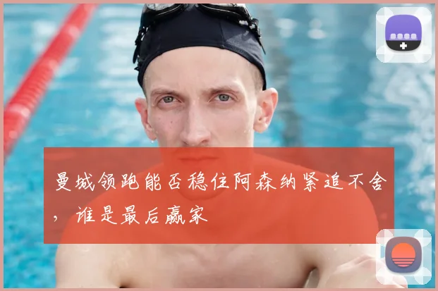 曼城领跑能否稳住阿森纳紧追不舍，谁是最后赢家