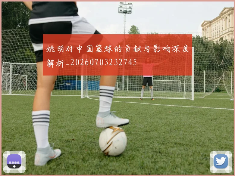 姚明对中国篮球的贡献与影响深度解析_20260703232745