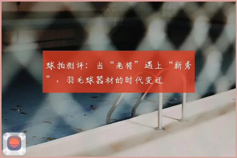 球拍测评：当“老将”遇上“新秀”，羽毛球器材的时代变迁