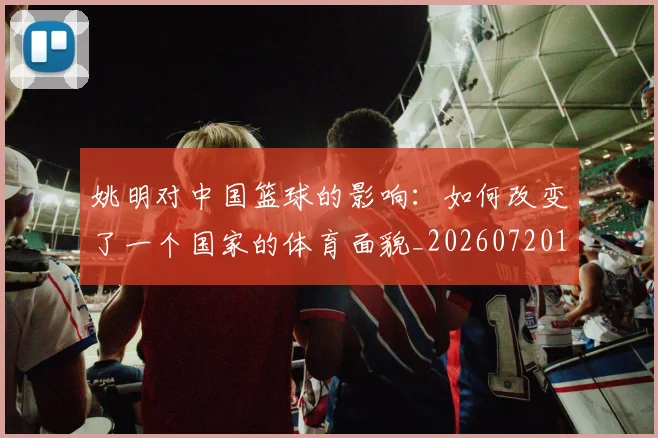 姚明对中国篮球的影响：如何改变了一个国家的体育面貌_20260720191819