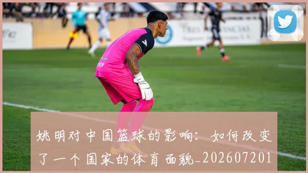 姚明对中国篮球的影响：如何改变了一个国家的体育面貌_20260720191819