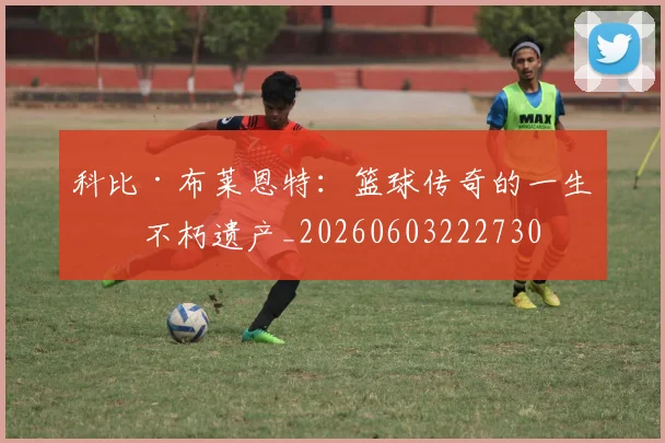 科比·布莱恩特：篮球传奇的一生与不朽遗产_20260603222730