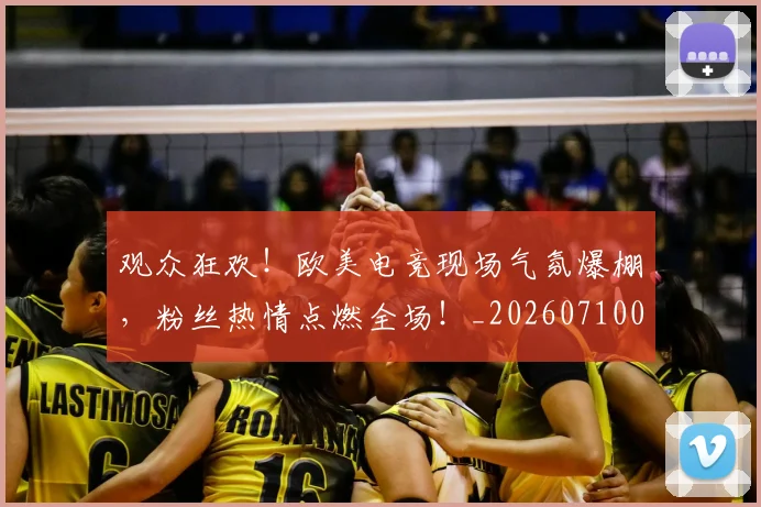 观众狂欢!欧美电竞现场气氛爆棚,粉丝热情点燃全场!_20260710013134
