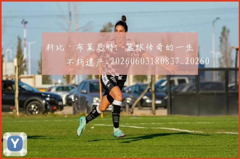 科比·布莱恩特:篮球传奇的一生与不朽遗产_20260603180837_20260708195036_20260802164905
