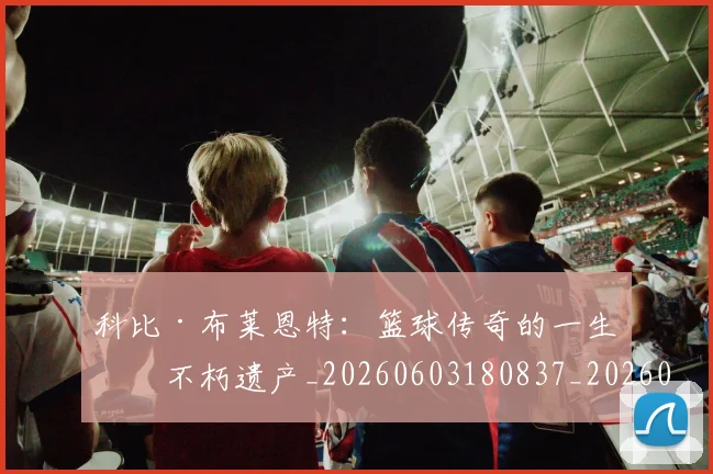 科比·布莱恩特：篮球传奇的一生与不朽遗产_20260603180837_20260708195036_20260802164905