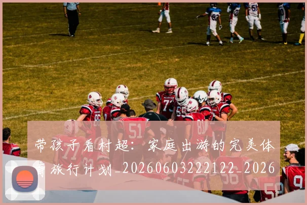 带孩子看村超:家庭出游的完美体育旅行计划_20260603222122_20260707143505