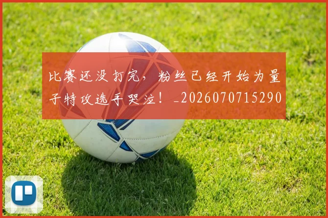 比赛还没打完,粉丝已经开始为量子特攻选手哭泣!_20260707152905