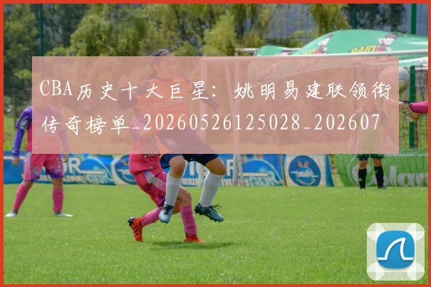 CBA历史十大巨星:姚明易建联领衔传奇榜单_20260526125028_20260701210259