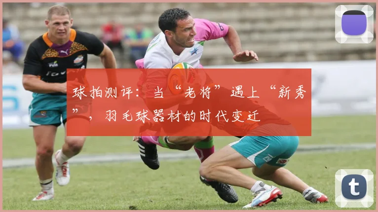 球拍测评:当“老将”遇上“新秀”,羽毛球器材的时代变迁