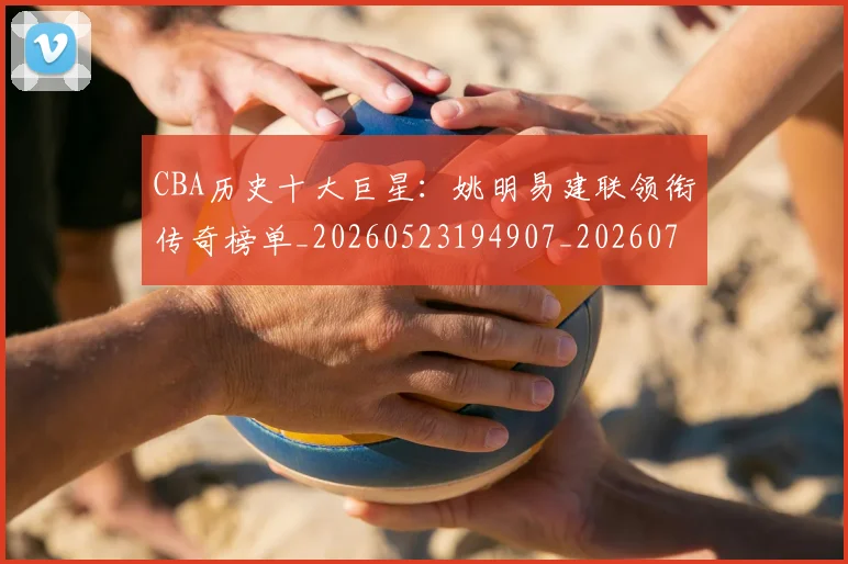 CBA历史十大巨星:姚明易建联领衔传奇榜单_20260523194907_20260712043921
