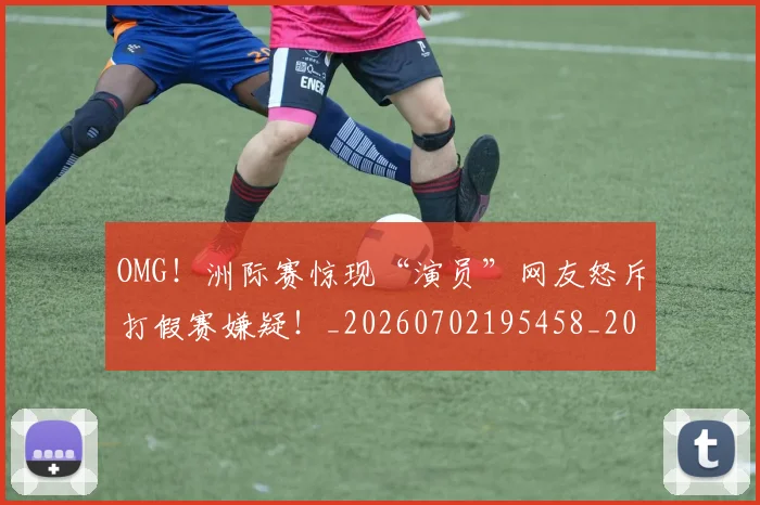 OMG!洲际赛惊现“演员”网友怒斥打假赛嫌疑!_20260702195458_20260714214845