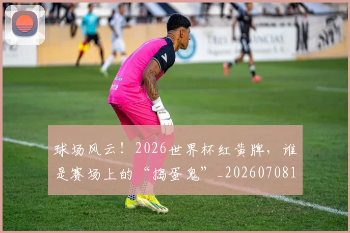 球场风云！2026世界杯红黄牌，谁是赛场上的“捣蛋鬼”_20260708191555_20260802160534