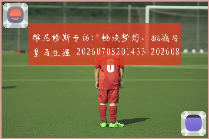 维尼修斯专访：畅谈梦想、挑战与皇马生涯_20260708201433_20260803143004