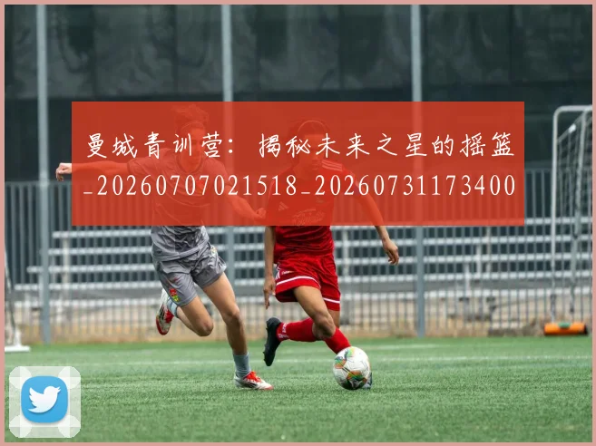 曼城青训营:揭秘未来之星的摇篮_20260707021518_20260731173400