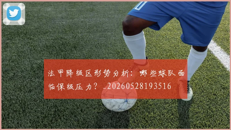 法甲降级区形势分析：哪些球队面临保级压力？_20260528193516