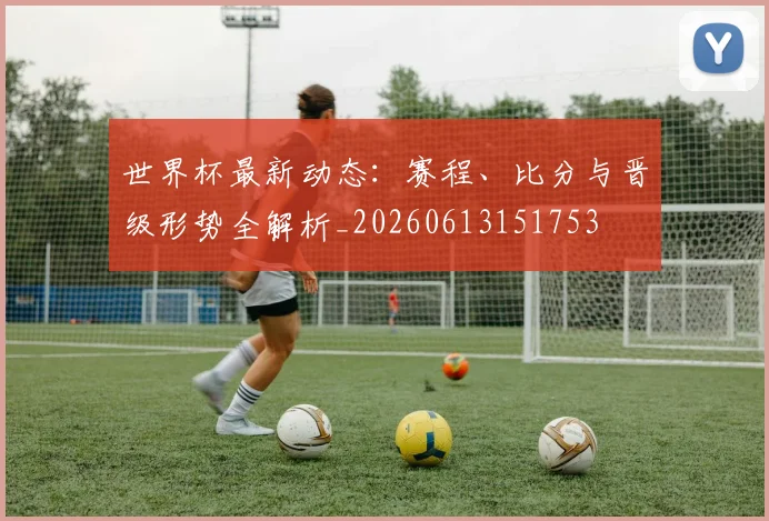 世界杯最新动态:赛程、比分与晋级形势全解析_20260613151753