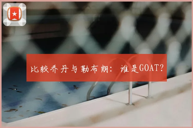 比较乔丹与勒布朗：谁是GOAT？