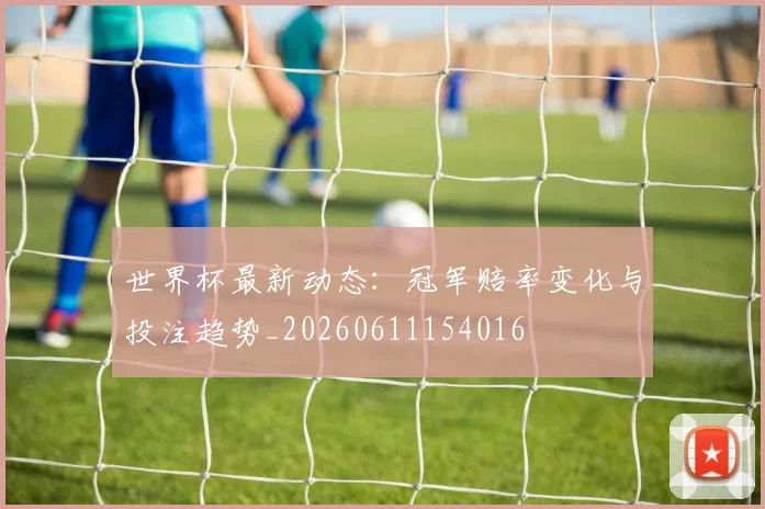 世界杯最新动态：冠军赔率变化与投注趋势_20260611154016
