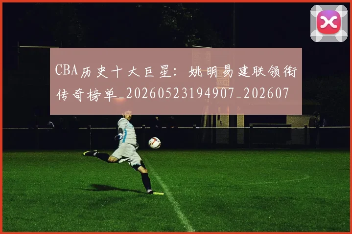 CBA历史十大巨星:姚明易建联领衔传奇榜单_20260523194907_20260712043921