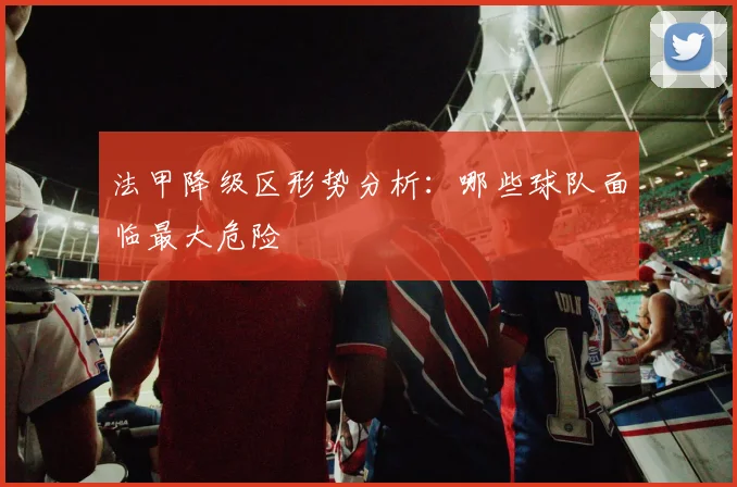 法甲降级区形势分析:哪些球队面临最大危险