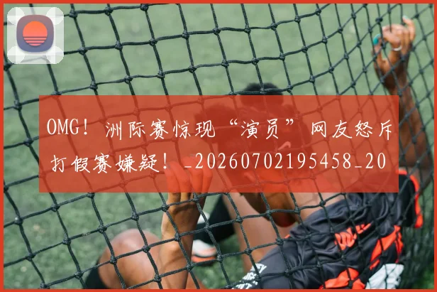 OMG!洲际赛惊现“演员”网友怒斥打假赛嫌疑!_20260702195458_20260714214845