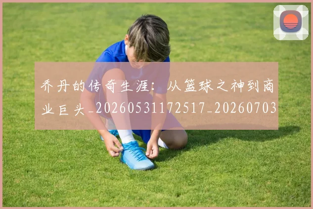 乔丹的传奇生涯:从篮球之神到商业巨头_20260531172517_20260703210346